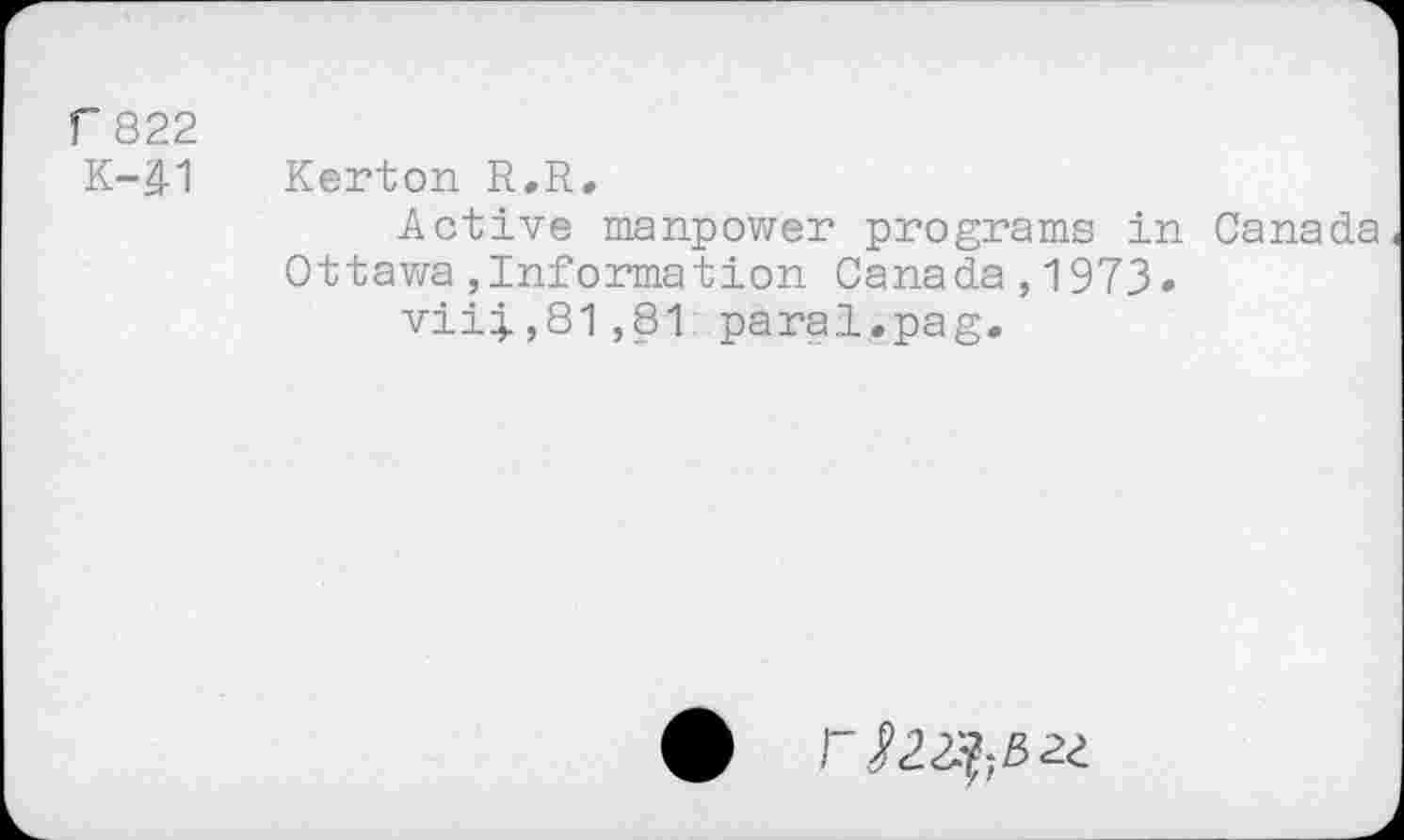 ﻿r 822
K41
Kerton R.R,
Active manpower programs in Canada Ottawa,Information Canada,1973.
vii4.,81 ,81 parai. pag.